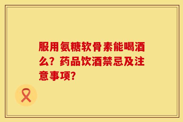 服用氨糖软骨素能喝酒么？药品饮酒禁忌及注意事项？