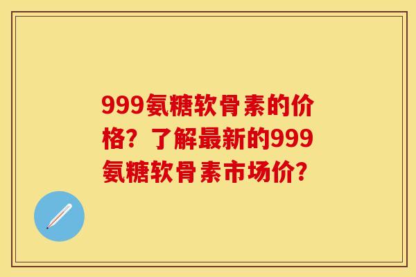 999氨糖软骨素的价格？了解最新的999氨糖软骨素市场价？