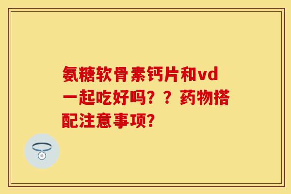 氨糖软骨素钙片和vd一起吃好吗？？药物搭配注意事项？