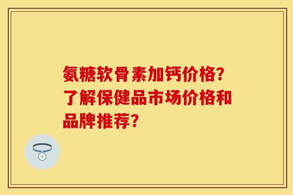 氨糖软骨素加钙价格?了解保健品市场价格和品牌推荐? 氨糖软骨素加钙价格?了解保健品市场价格和品牌推荐?