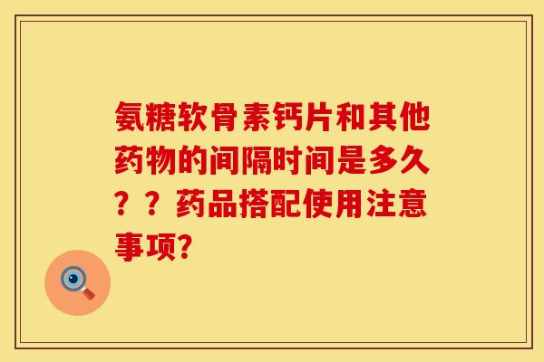 氨糖软骨素钙片和其他药物的间隔时间是多久？？药品搭配使用注意事项？