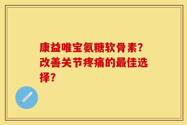 康益唯宝氨糖软骨素？改善关节疼痛的最佳选择？