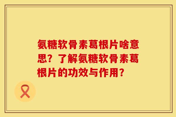 氨糖软骨素葛根片啥意思？了解氨糖软骨素葛根片的功效与作用？