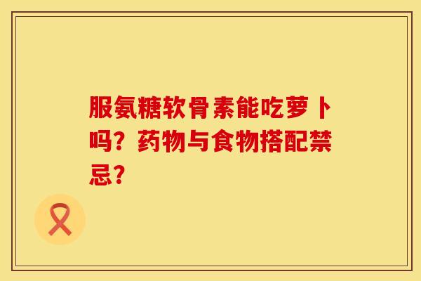 服氨糖软骨素能吃萝卜吗？药物与食物搭配禁忌？