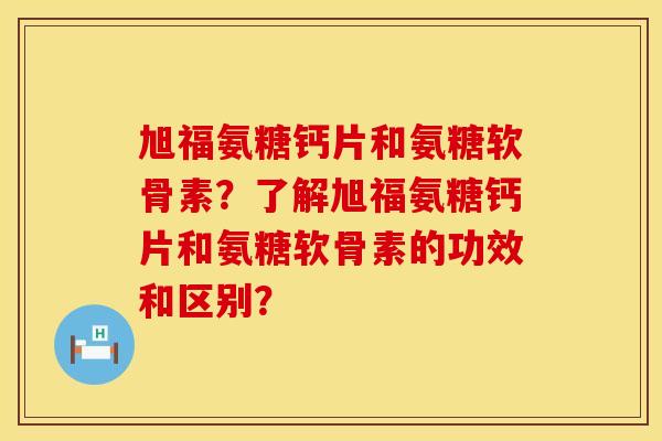 旭福氨糖钙片和氨糖软骨素?了解旭福氨糖钙片和氨糖软骨素的功效和区别? 旭福氨糖钙片和氨糖软骨素?了解旭福氨糖钙片和氨糖软骨素的功效和区别?