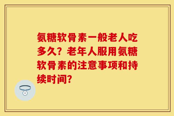氨糖软骨素一般老人吃多久？老年人服用氨糖软骨素的注意事项和持续时间？