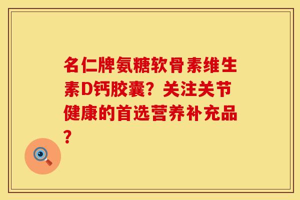 名仁牌氨糖软骨素维生素D钙胶囊？关注关节健康的首选营养补充品？