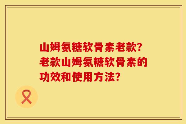 山姆氨糖软骨素老款？老款山姆氨糖软骨素的功效和使用方法？