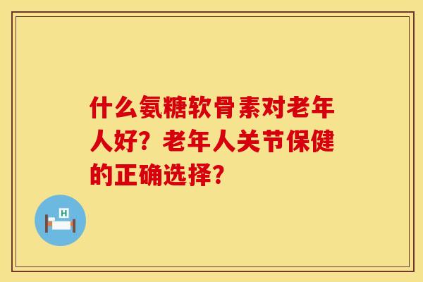 什么氨糖软骨素对老年人好？老年人关节保健的正确选择？