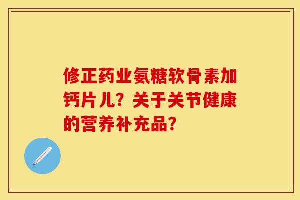 修正药业氨糖软骨素加钙片儿？关于关节健康的营养补充品？
