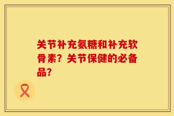 关节补充氨糖和补充软骨素？关节保健的必备品？