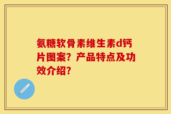 氨糖软骨素维生素d钙片图案？产品特点及功效介绍？