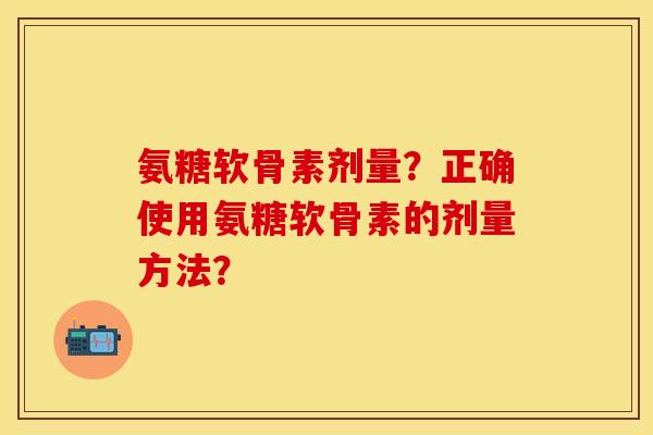 氨糖软骨素剂量？正确使用氨糖软骨素的剂量方法？