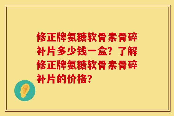 修正牌氨糖软骨素骨碎补片多少钱一盒？了解修正牌氨糖软骨素骨碎补片的价格？