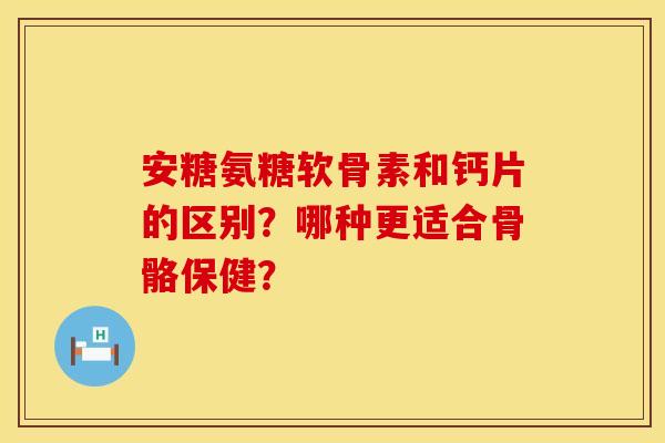 安糖氨糖软骨素和钙片的区别?哪种更适合骨骼保健?