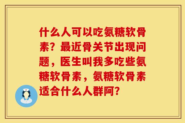 什么人可以吃氨糖软骨素？最近骨关节出现问题，医生叫我多吃些氨糖软骨素，氨糖软骨素适合什么人群阿？
