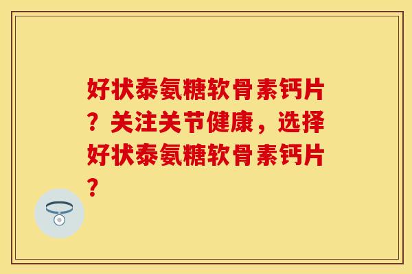 好状泰氨糖软骨素钙片？关注关节健康，选择好状泰氨糖软骨素钙片？