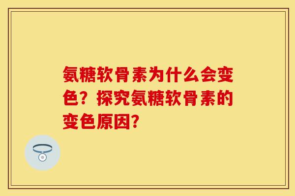 氨糖软骨素为什么会变色?探究氨糖软骨素的变色原因? 氨糖软骨素为什么会变色?探究氨糖软骨素的变色原因?