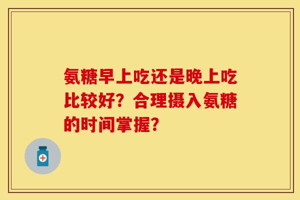 氨糖早上吃还是晚上吃比较好?合理摄入氨糖的时间掌握? 氨糖早上吃还是晚上吃比较好?合理摄入氨糖的时间掌握?