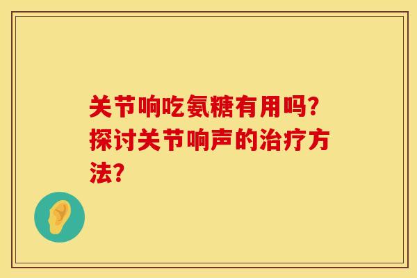 关节响吃氨糖有用吗？探讨关节响声的治疗方法？