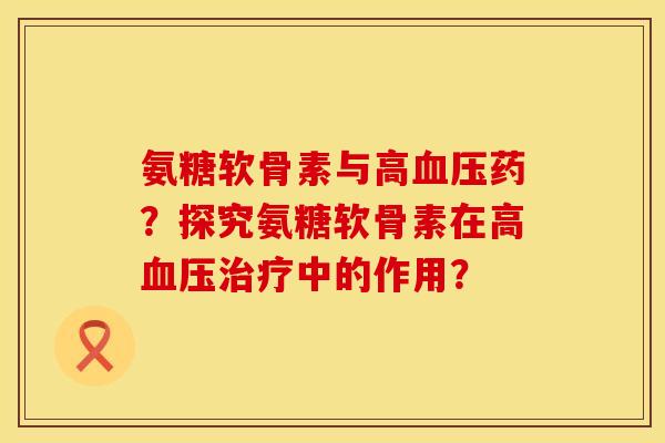 氨糖软骨素与高血压药？探究氨糖软骨素在高血压治疗中的作用？