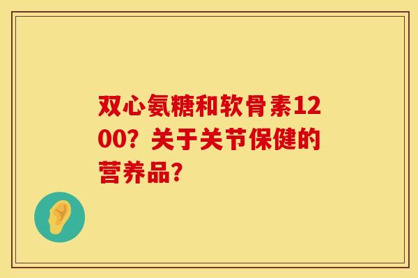 双心氨糖和软骨素1200?关于关节保健的营养品? 双心氨糖和软骨素1200?关于关节保健的营养品?