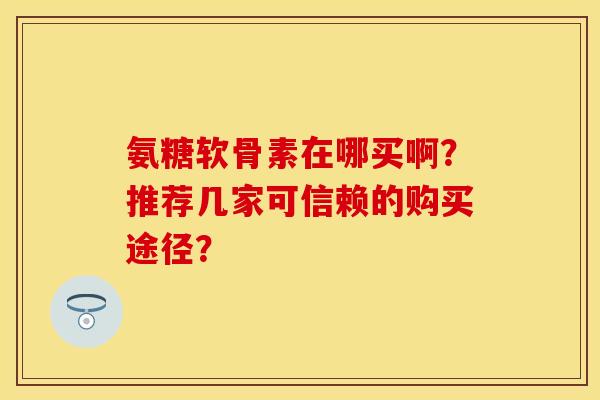 氨糖软骨素在哪买啊?推荐几家可信赖的购买途径? 氨糖软骨素在哪买啊?推荐几家可信赖的购买途径?