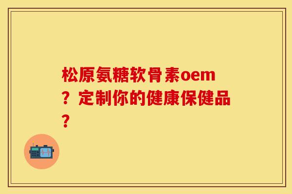 松原氨糖软骨素oem？定制你的健康保健品？