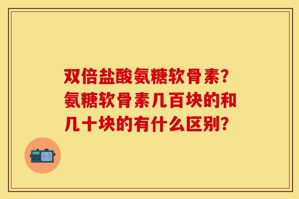 双倍盐酸氨糖软骨素？氨糖软骨素几百块的和几十块的有什么区别？