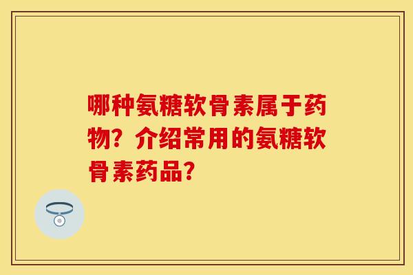 哪种氨糖软骨素属于药物？介绍常用的氨糖软骨素药品？