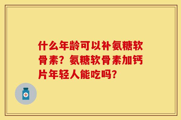什么年龄可以补氨糖软骨素？氨糖软骨素加钙片年轻人能吃吗？