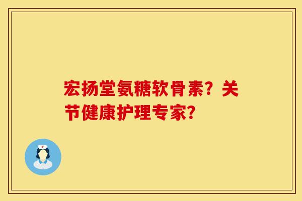 宏扬堂氨糖软骨素？关节健康护理专家？