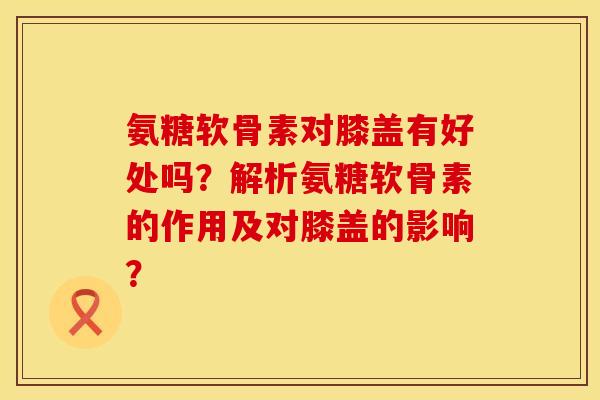 氨糖软骨素对膝盖有好处吗？解析氨糖软骨素的作用及对膝盖的影响？