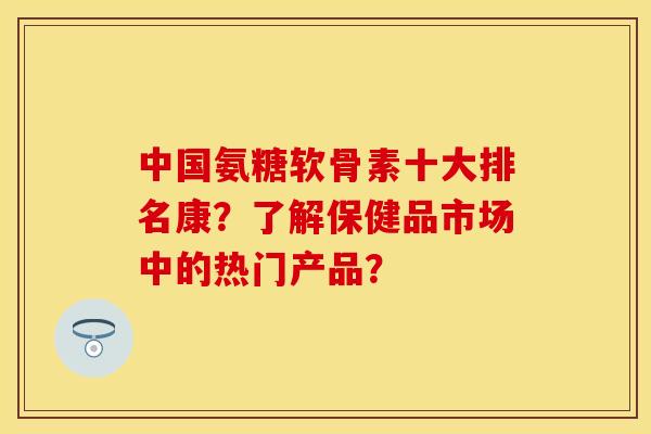 中国氨糖软骨素十大排名康?了解保健品市场中的热门产品? 中国氨糖软骨素十大排名康?了解保健品市场中的热门产品?