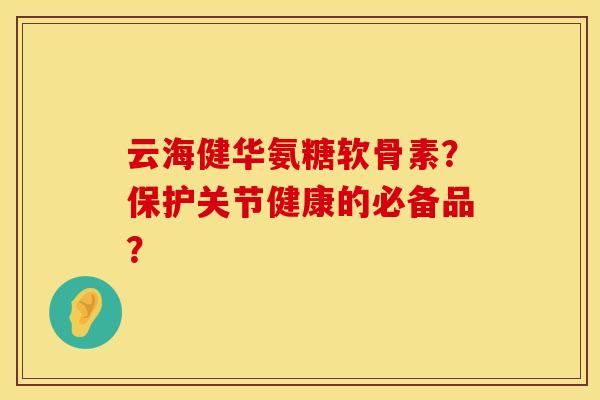 云海健华氨糖软骨素？保护关节健康的必备品？