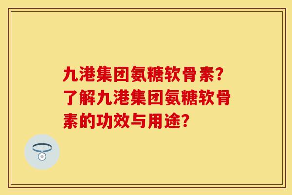 九港集团氨糖软骨素？了解九港集团氨糖软骨素的功效与用途？