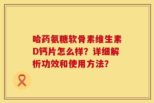 哈药氨糖软骨素维生素D钙片怎么样？详细解析功效和使用方法？