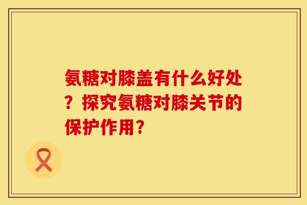 氨糖对膝盖有什么好处？探究氨糖对膝关节的保护作用？