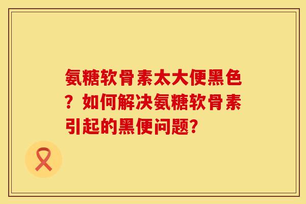 氨糖软骨素太大便黑色？如何解决氨糖软骨素引起的黑便问题？