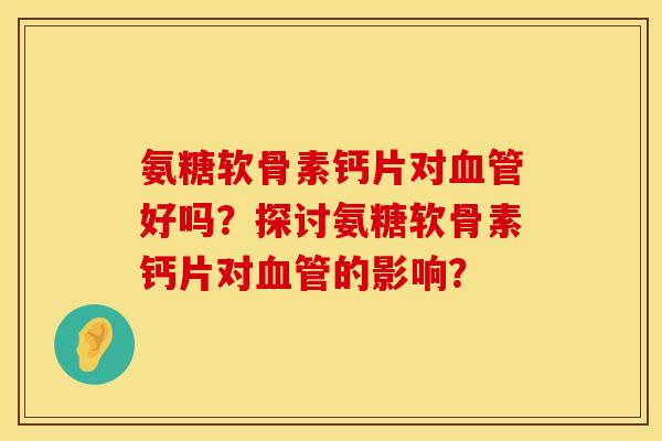 氨糖软骨素钙片对好吗?探讨氨糖软骨素钙片对的影响? 氨糖软骨素钙片对好吗?探讨氨糖软骨素钙片对的影响?