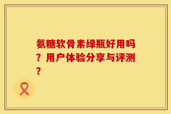 氨糖软骨素绿瓶好用吗?用户体验分享与评测? 氨糖软骨素绿瓶好用吗?用户体验分享与评测?