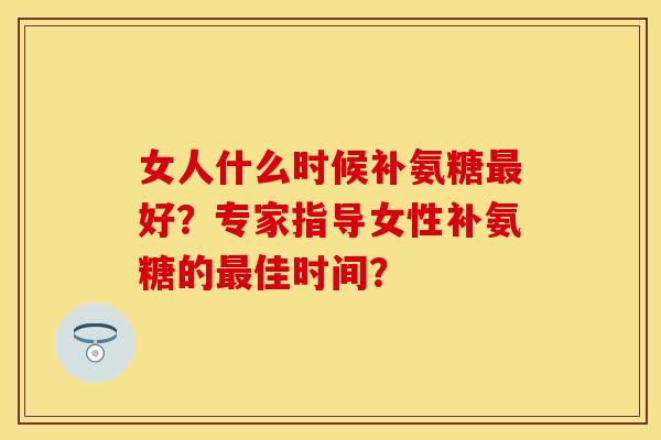 女人什么时候补氨糖最好？专家指导女性补氨糖的最佳时间？