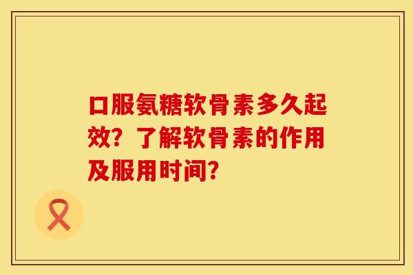 口服氨糖软骨素多久起效？了解软骨素的作用及服用时间？