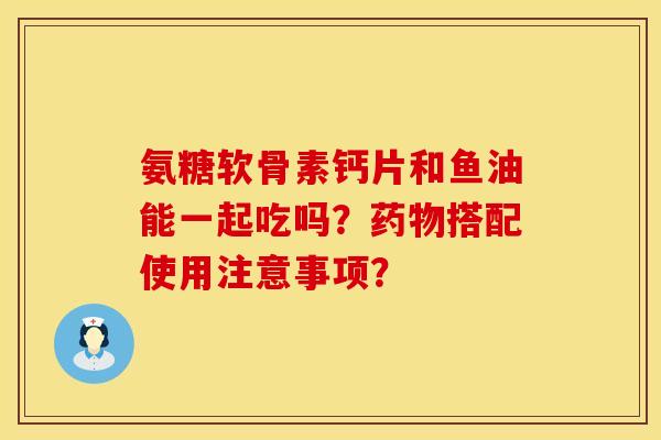 氨糖软骨素钙片和鱼油能一起吃吗？药物搭配使用注意事项？