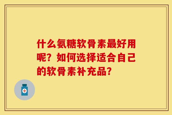 什么氨糖软骨素最好用呢？如何选择适合自己的软骨素补充品？