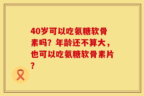 40岁可以吃氨糖软骨素吗？年龄还不算大，也可以吃氨糖软骨素片？