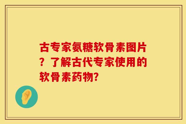 古专家氨糖软骨素图片？了解古代专家使用的软骨素药物？