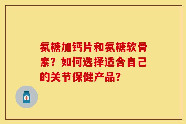 氨糖加钙片和氨糖软骨素?如何选择适合自己的关节保健产品? 氨糖加钙片和氨糖软骨素?如何选择适合自己的关节保健产品?