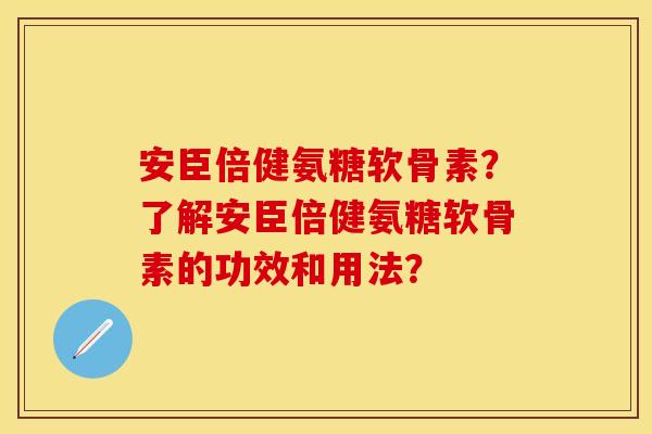 安臣倍健氨糖软骨素？了解安臣倍健氨糖软骨素的功效和用法？