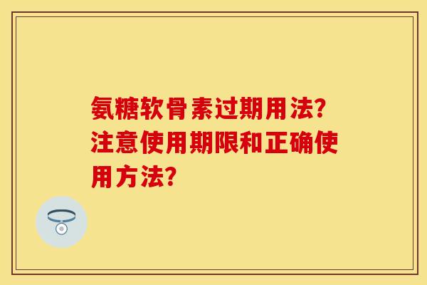 氨糖软骨素过期用法?注意使用期限和正确使用方法? 氨糖软骨素过期用法?注意使用期限和正确使用方法?